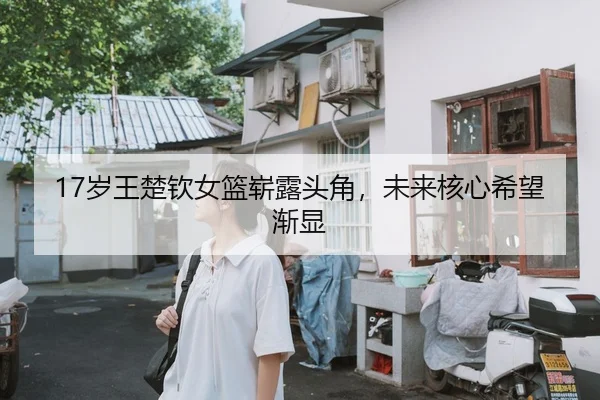17岁王楚钦女篮崭露头角，未来核心希望渐显